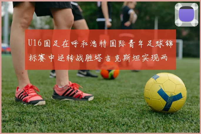 U16国足在呼和浩特国际青年足球锦标赛中逆转战胜塔吉克斯坦实现两连胜