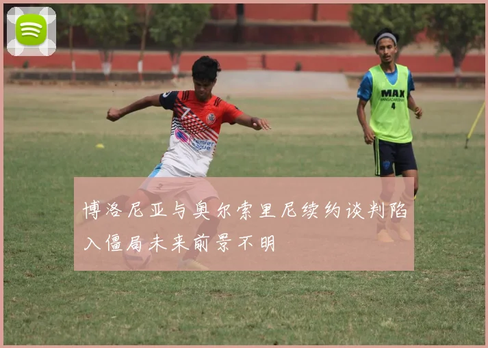博洛尼亚与奥尔索里尼续约谈判陷入僵局未来前景不明