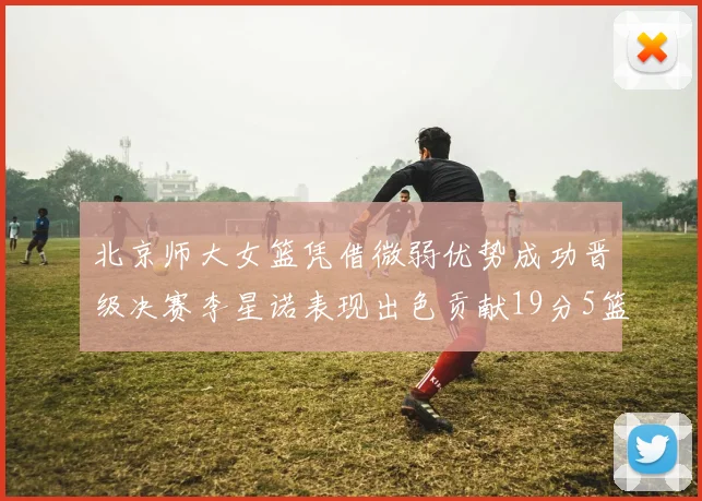 北京师大女篮凭借微弱优势成功晋级决赛李星诺表现出色贡献19分5篮板