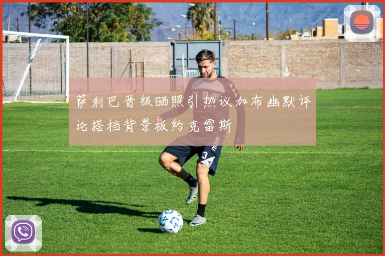 萨利巴晋级晒照引热议加布幽默评论搭档背景板约克雷斯