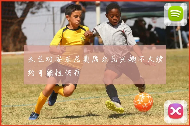 米兰对安东尼奥席尔瓦兴趣不大续约可能性仍存
