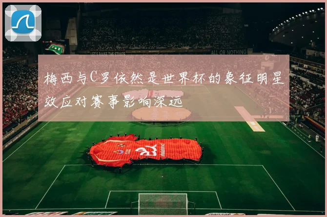 梅西与C罗依然是世界杯的象征明星效应对赛事影响深远