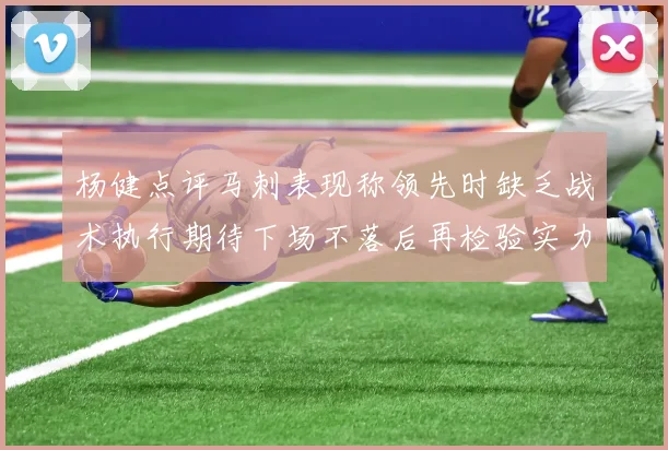 杨健点评马刺表现称领先时缺乏战术执行期待下场不落后再检验实力