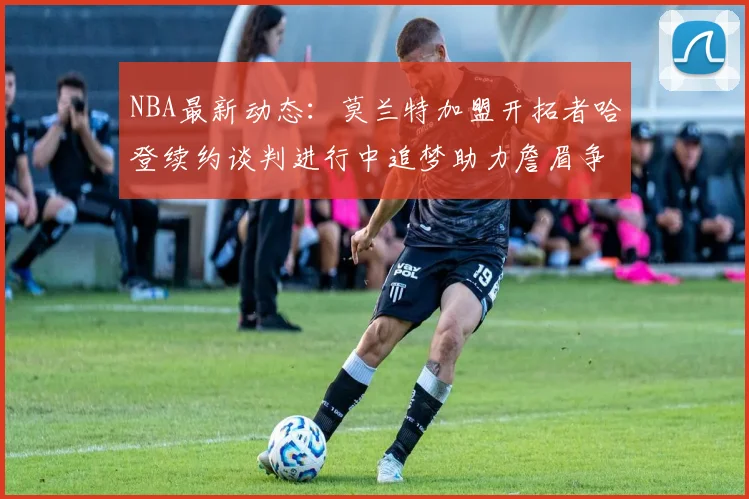 NBA最新动态：莫兰特加盟开拓者哈登续约谈判进行中追梦助力詹眉争冠