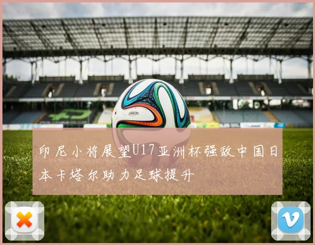 印尼小将展望U17亚洲杯强敌中国日本卡塔尔助力足球提升