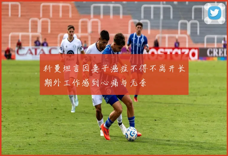 科曼坦言因妻子癌症不得不离开长期外工作感到心痛与无奈