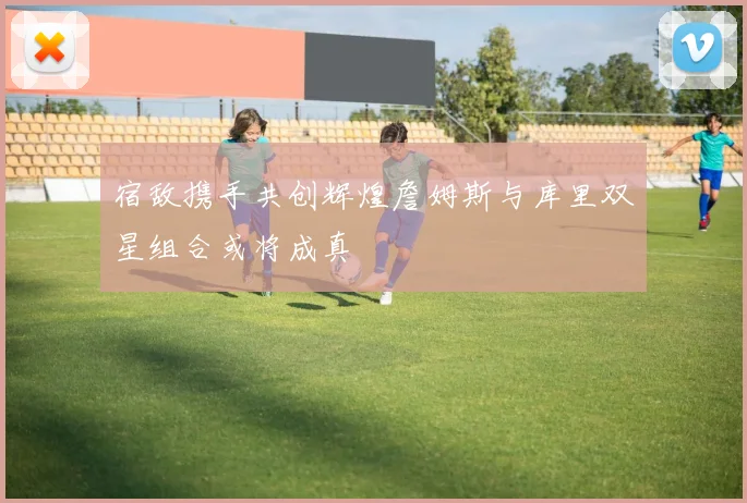 宿敌携手共创辉煌詹姆斯与库里双星组合或将成真