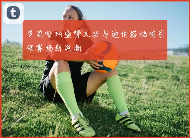 罗恩哈珀盛赞文班与迪伦搭档将引领赛场新风潮
